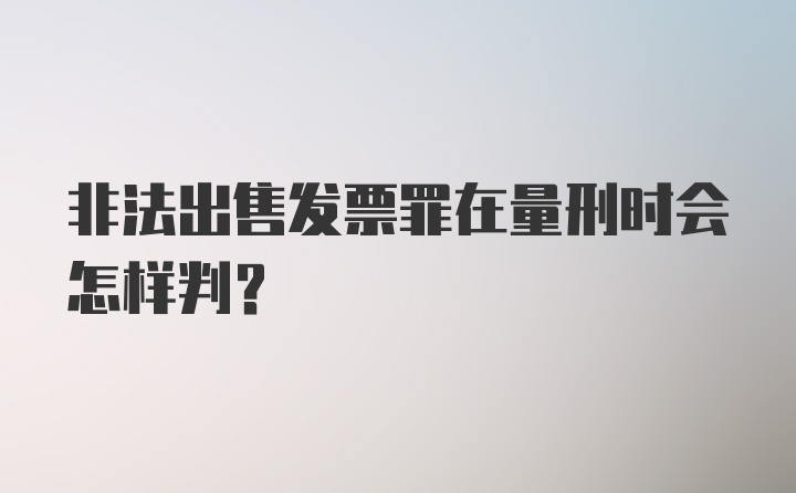 非法出售发票罪在量刑时会怎样判？