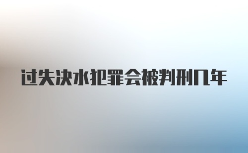 过失决水犯罪会被判刑几年