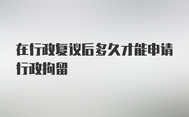 在行政复议后多久才能申请行政拘留