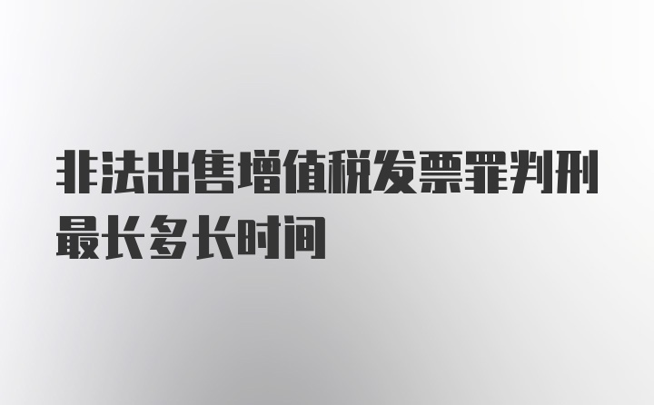 非法出售增值税发票罪判刑最长多长时间