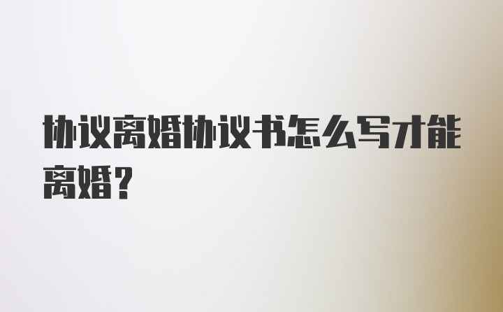 协议离婚协议书怎么写才能离婚？