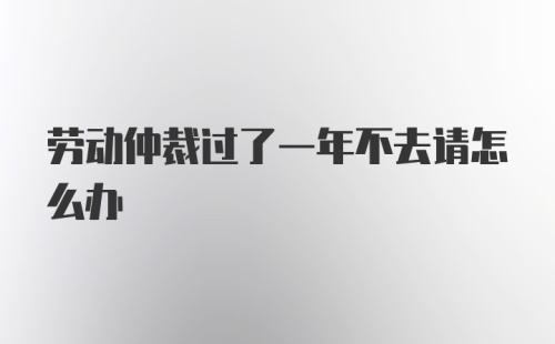 劳动仲裁过了一年不去请怎么办