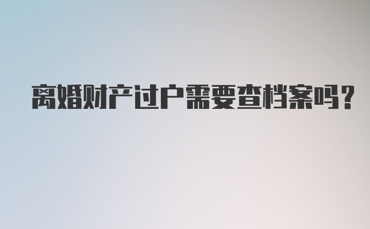 离婚财产过户需要查档案吗？