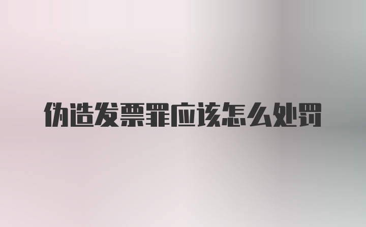 伪造发票罪应该怎么处罚