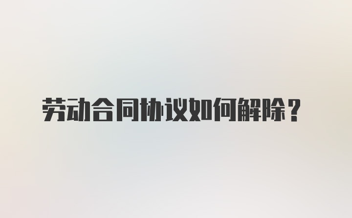 劳动合同协议如何解除？