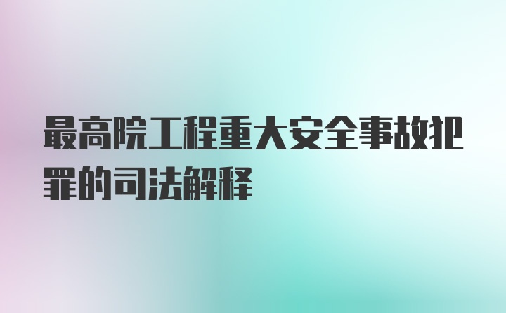 最高院工程重大安全事故犯罪的司法解释