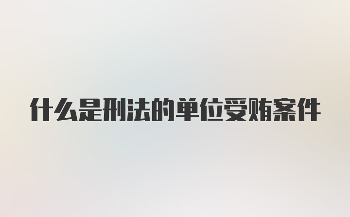 什么是刑法的单位受贿案件