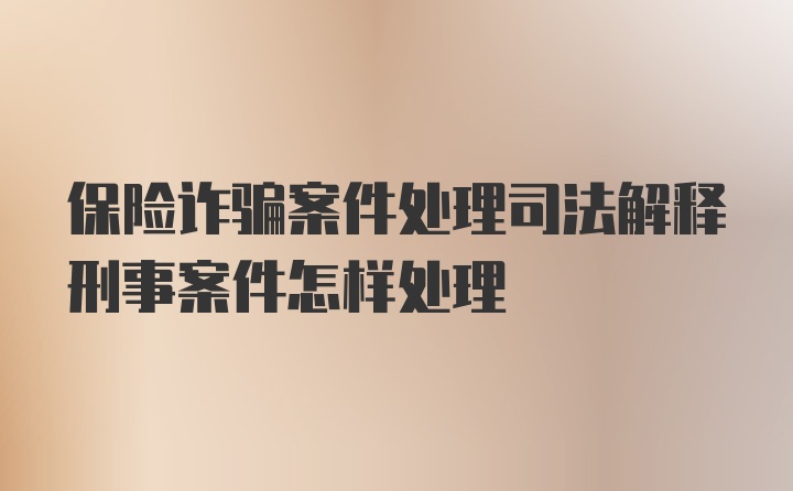 保险诈骗案件处理司法解释刑事案件怎样处理