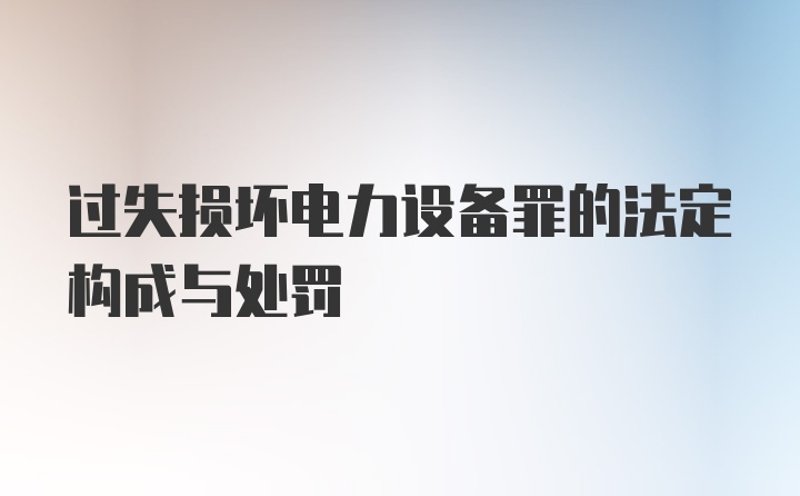 过失损坏电力设备罪的法定构成与处罚