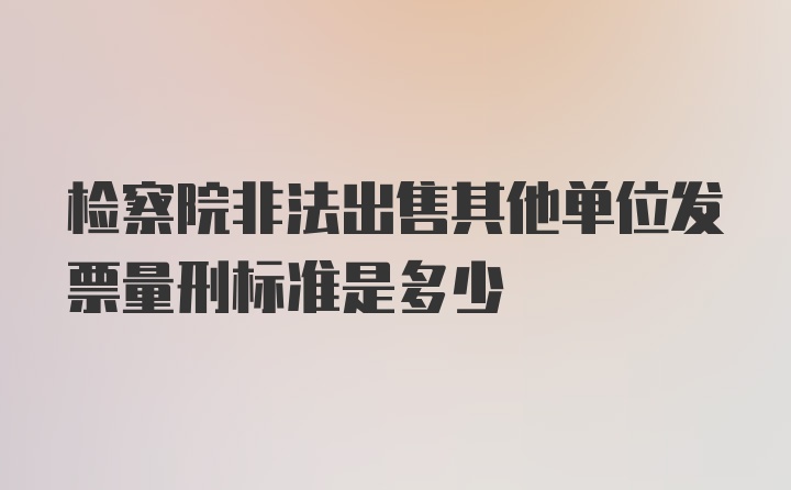 检察院非法出售其他单位发票量刑标准是多少