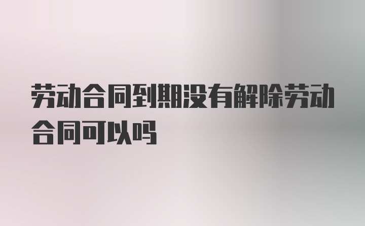 劳动合同到期没有解除劳动合同可以吗