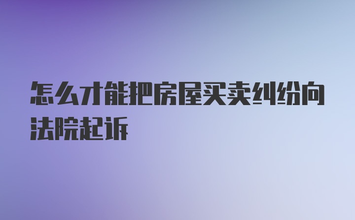 怎么才能把房屋买卖纠纷向法院起诉