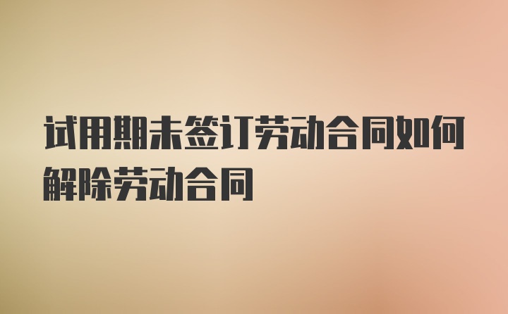 试用期未签订劳动合同如何解除劳动合同