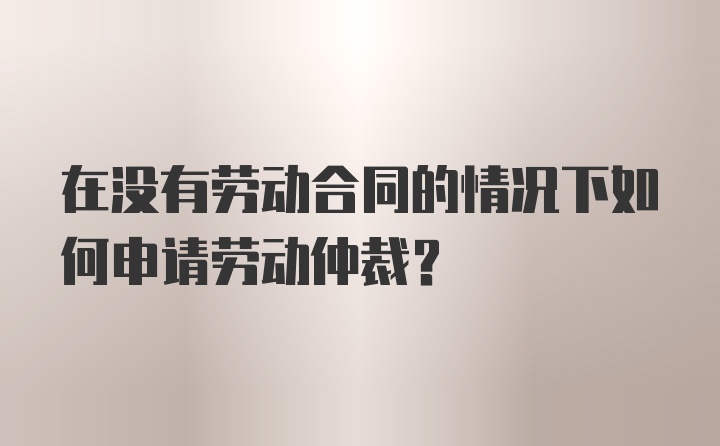 在没有劳动合同的情况下如何申请劳动仲裁？