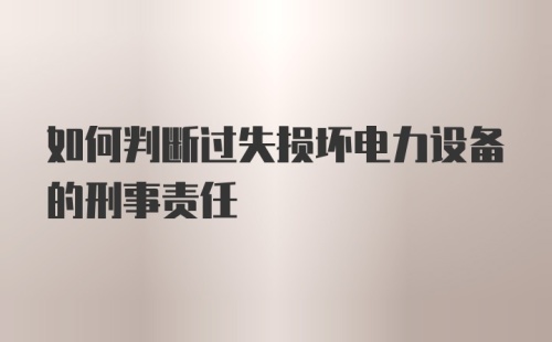 如何判断过失损坏电力设备的刑事责任