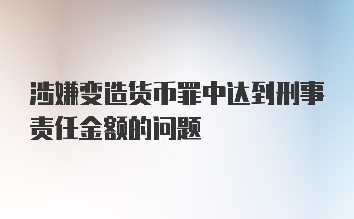 涉嫌变造货币罪中达到刑事责任金额的问题