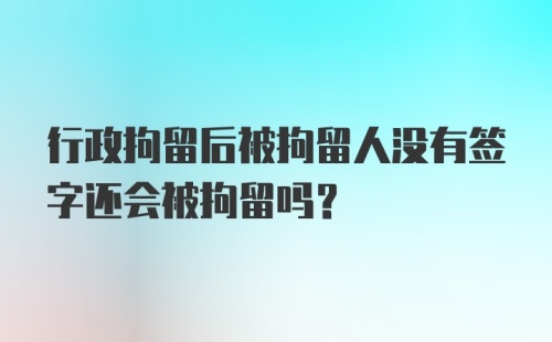 行政拘留后被拘留人没有签字还会被拘留吗？