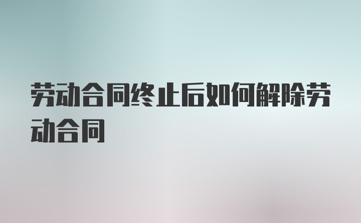 劳动合同终止后如何解除劳动合同