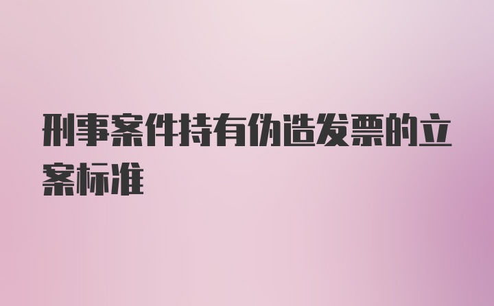 刑事案件持有伪造发票的立案标准