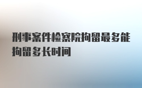 刑事案件检察院拘留最多能拘留多长时间