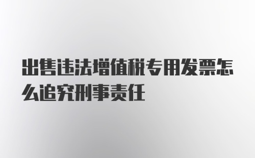 出售违法增值税专用发票怎么追究刑事责任