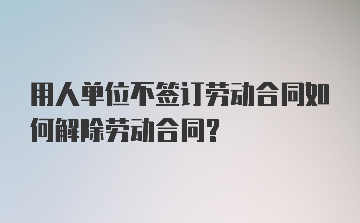 用人单位不签订劳动合同如何解除劳动合同？