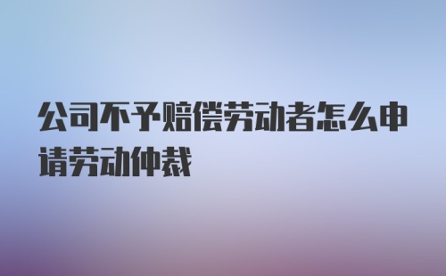 公司不予赔偿劳动者怎么申请劳动仲裁