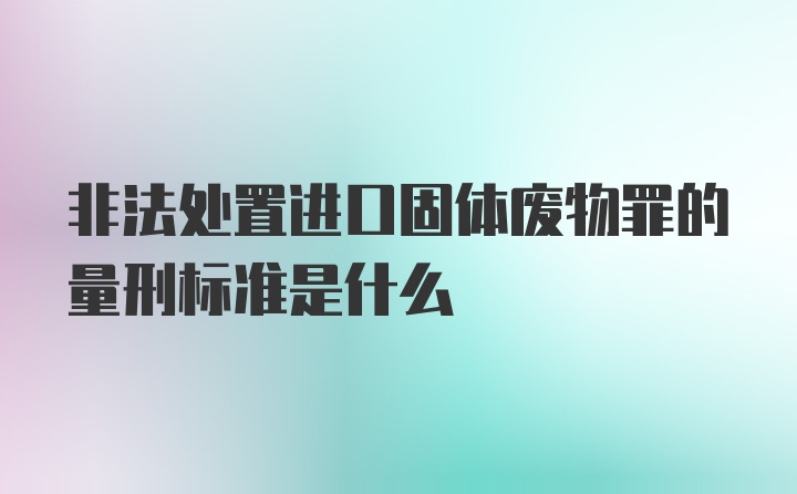 非法处置进口固体废物罪的量刑标准是什么