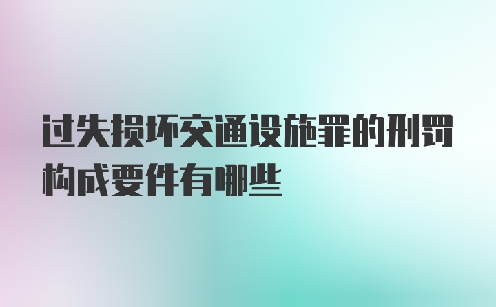 过失损坏交通设施罪的刑罚构成要件有哪些