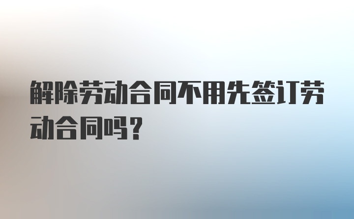 解除劳动合同不用先签订劳动合同吗？