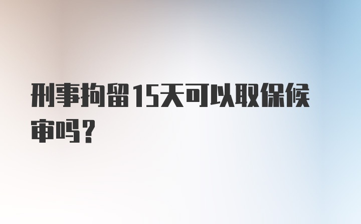 刑事拘留15天可以取保候审吗？