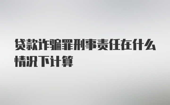 贷款诈骗罪刑事责任在什么情况下计算