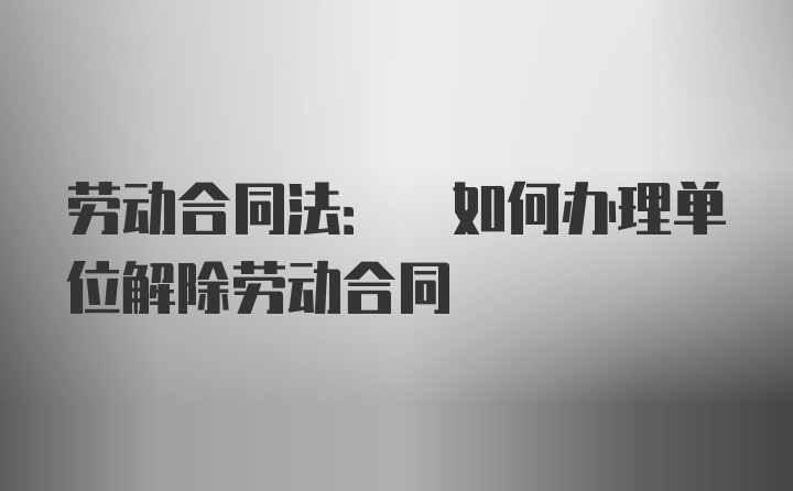 劳动合同法: 如何办理单位解除劳动合同