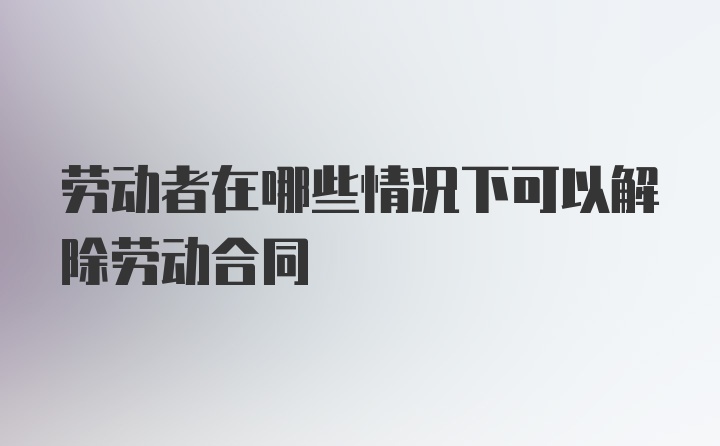 劳动者在哪些情况下可以解除劳动合同