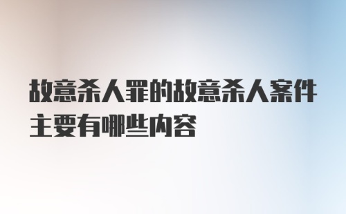 故意杀人罪的故意杀人案件主要有哪些内容