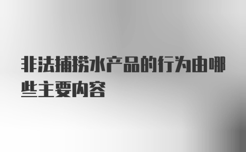 非法捕捞水产品的行为由哪些主要内容