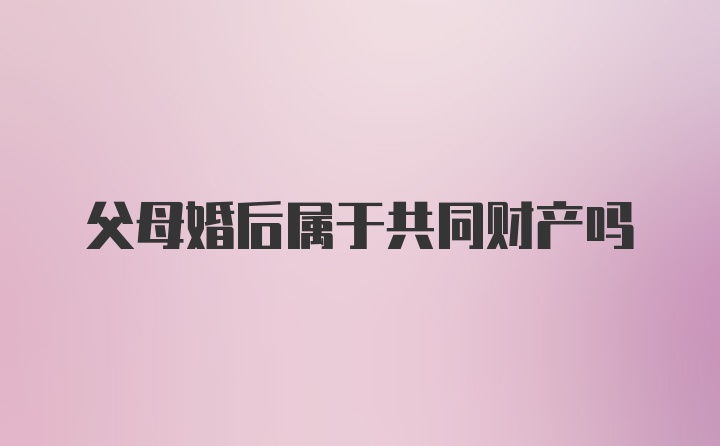 父母婚后属于共同财产吗