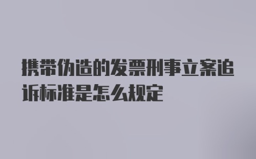 携带伪造的发票刑事立案追诉标准是怎么规定