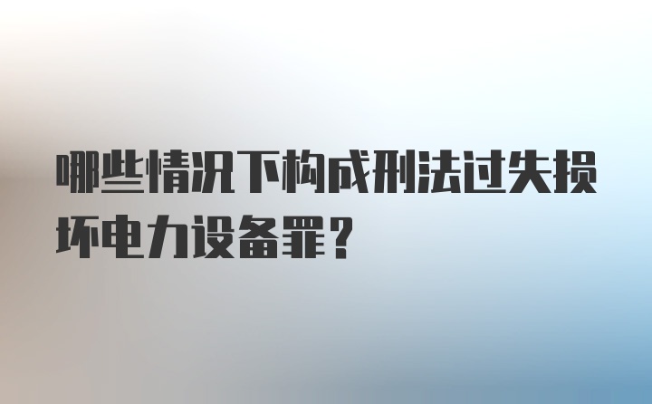 哪些情况下构成刑法过失损坏电力设备罪？