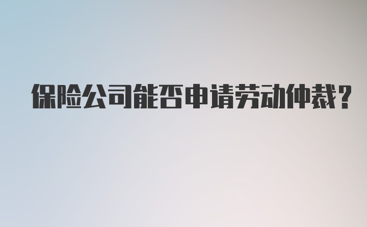 保险公司能否申请劳动仲裁？