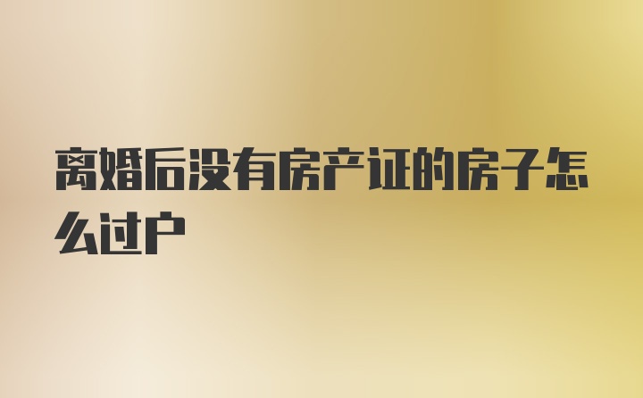 离婚后没有房产证的房子怎么过户