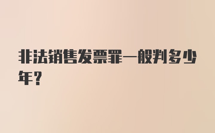 非法销售发票罪一般判多少年？