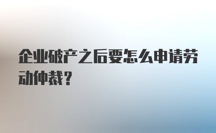 企业破产之后要怎么申请劳动仲裁？