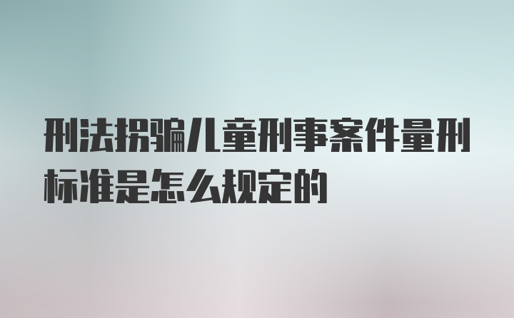 刑法拐骗儿童刑事案件量刑标准是怎么规定的