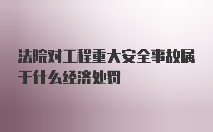 法院对工程重大安全事故属于什么经济处罚