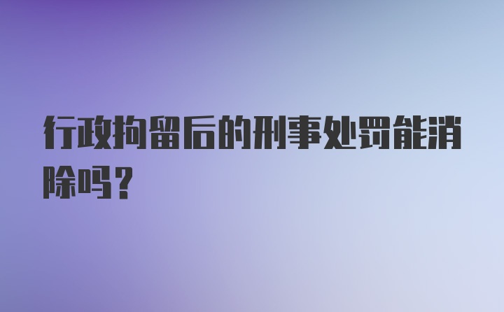 行政拘留后的刑事处罚能消除吗？