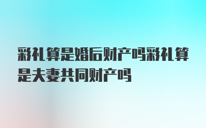 彩礼算是婚后财产吗彩礼算是夫妻共同财产吗