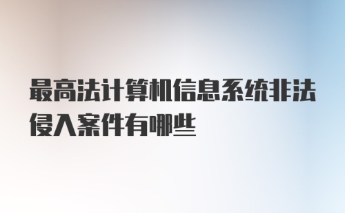 最高法计算机信息系统非法侵入案件有哪些