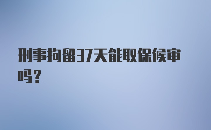 刑事拘留37天能取保候审吗？