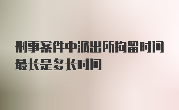 刑事案件中派出所拘留时间最长是多长时间